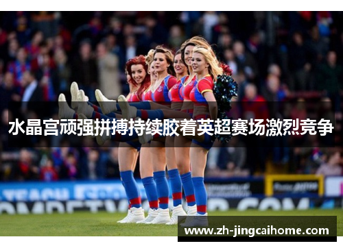水晶宫顽强拼搏持续胶着英超赛场激烈竞争