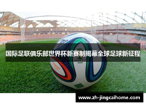 国际足联俱乐部世界杯新赛制揭幕全球足球新征程 国际足联俱乐部世界杯新赛制揭幕全球足球新征程